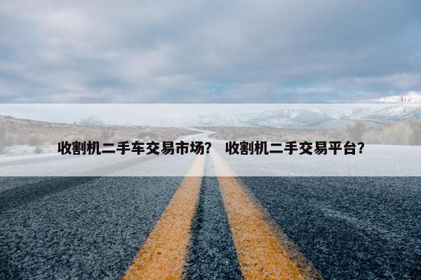 收割机二手车交易市场？ 收割机二手交易平台？