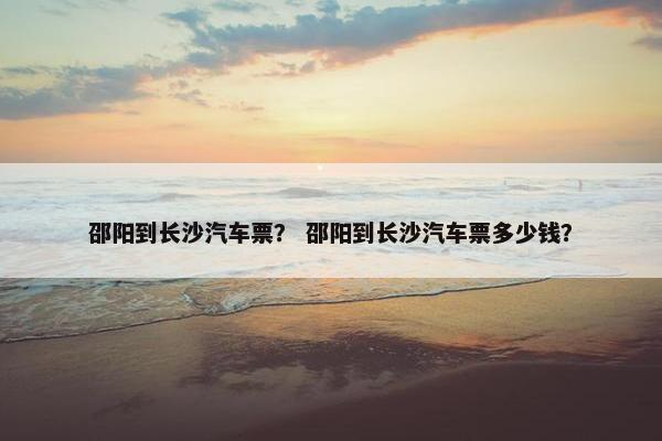 邵阳到长沙汽车票？ 邵阳到长沙汽车票多少钱？