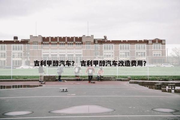 吉利甲醇汽车？ 吉利甲醇汽车改造费用？