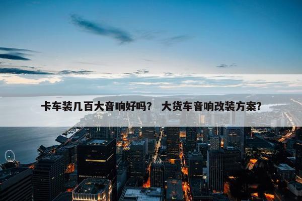 卡车装几百大音响好吗？ 大货车音响改装方案？