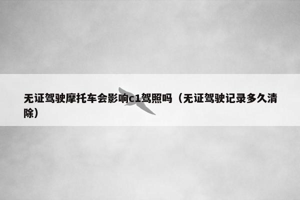 无证驾驶摩托车会影响c1驾照吗（无证驾驶记录多久清除）