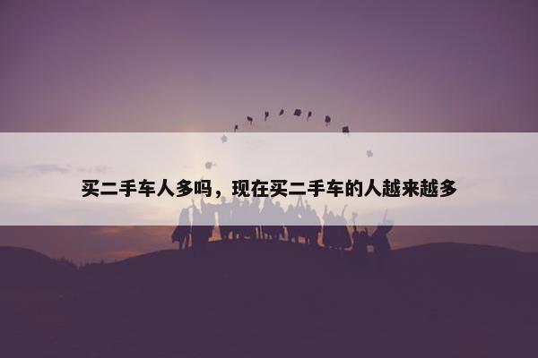 买二手车人多吗，现在买二手车的人越来越多