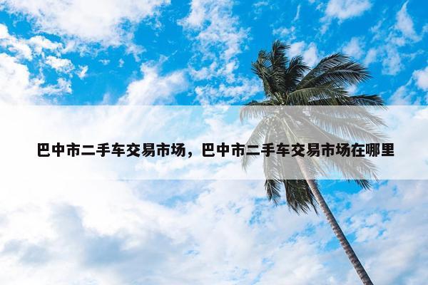 巴中市二手车交易市场，巴中市二手车交易市场在哪里