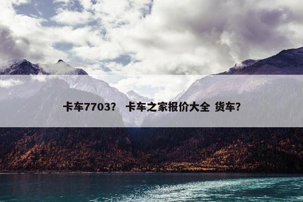卡车7703？ 卡车之家报价大全 货车？