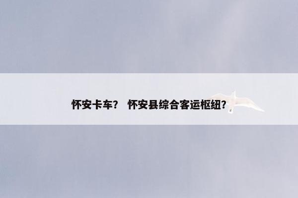 怀安卡车？ 怀安县综合客运枢纽？