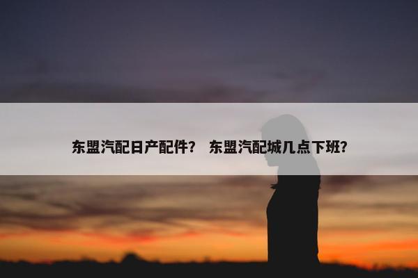 东盟汽配日产配件？ 东盟汽配城几点下班？