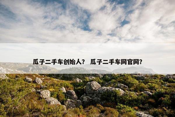 瓜子二手车创始人？ 瓜子二手车网官网？