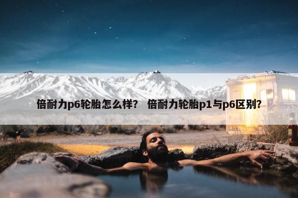 倍耐力p6轮胎怎么样？ 倍耐力轮胎p1与p6区别？