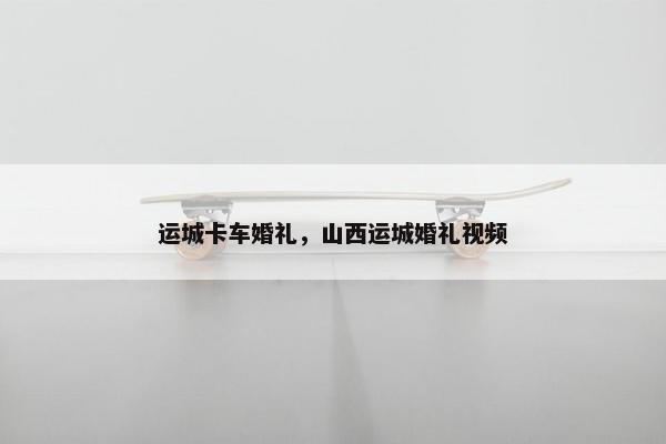 运城卡车婚礼，山西运城婚礼视频