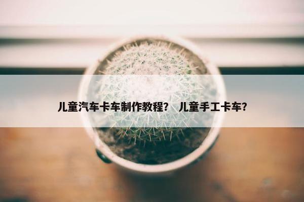儿童汽车卡车制作教程？ 儿童手工卡车？