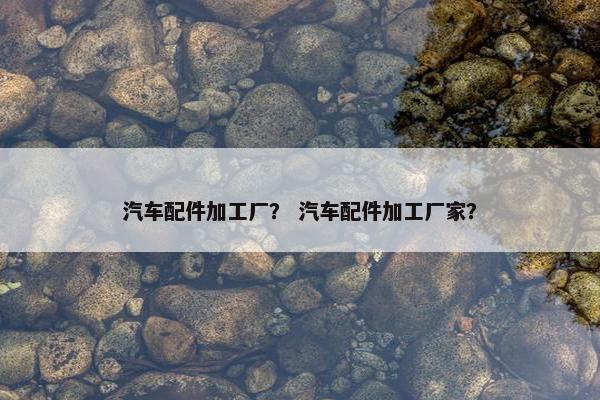 汽车配件加工厂？ 汽车配件加工厂家？