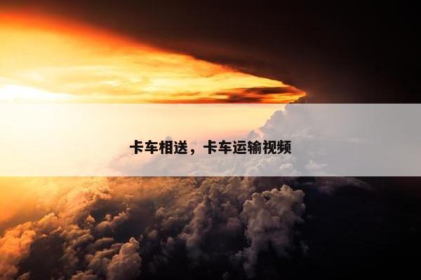 卡车相送，卡车运输视频