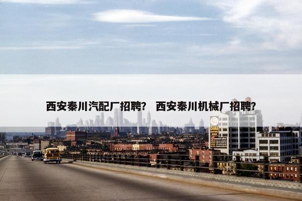 西安秦川汽配厂招聘？ 西安秦川机械厂招聘？