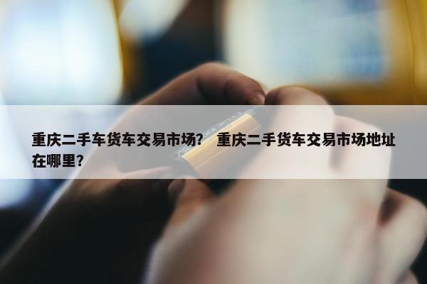 重庆二手车货车交易市场？ 重庆二手货车交易市场地址在哪里？