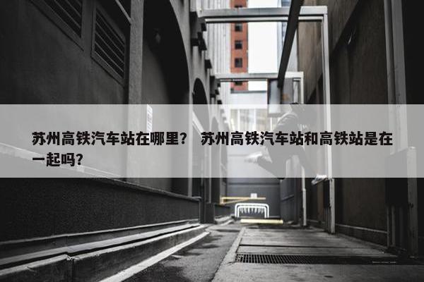 苏州高铁汽车站在哪里？ 苏州高铁汽车站和高铁站是在一起吗？