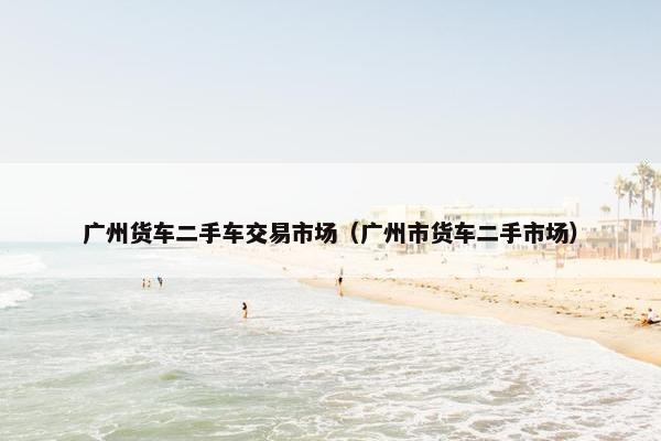 广州货车二手车交易市场（广州市货车二手市场）