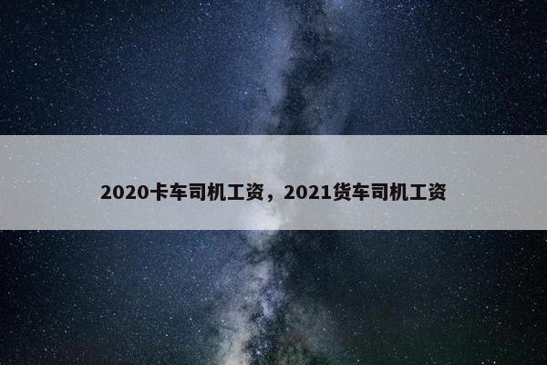 2020卡车司机工资，2021货车司机工资