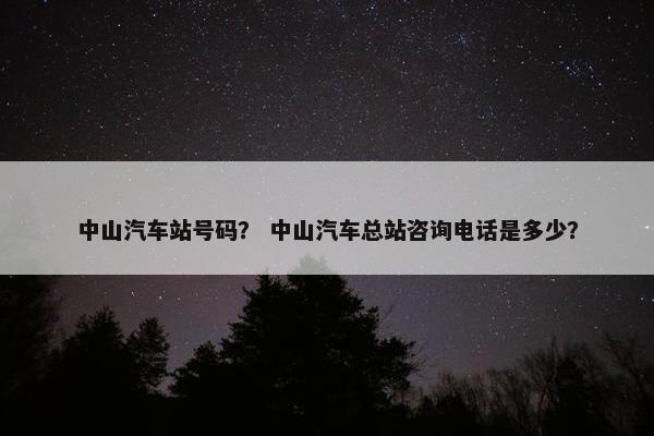 中山汽车站号码？ 中山汽车总站咨询电话是多少？
