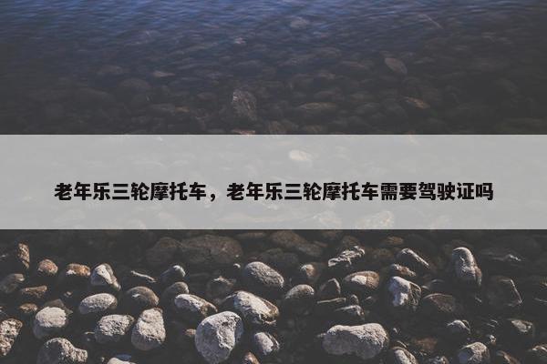 老年乐三轮摩托车，老年乐三轮摩托车需要驾驶证吗