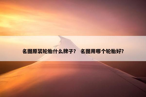 名图原装轮胎什么牌子？ 名图用哪个轮胎好？