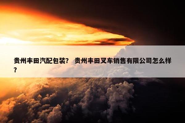 贵州丰田汽配包装？ 贵州丰田叉车销售有限公司怎么样？