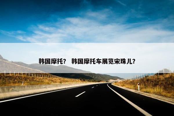韩国摩托？ 韩国摩托车展览宋珠儿？