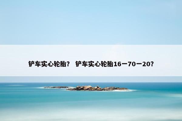 铲车实心轮胎？ 铲车实心轮胎16一70一20？