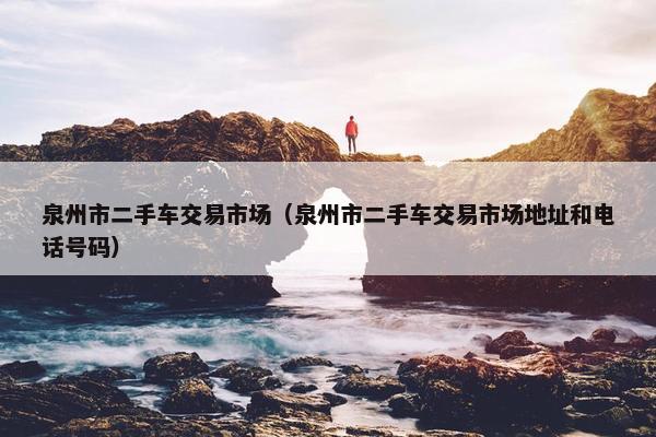 泉州市二手车交易市场（泉州市二手车交易市场地址和电话号码）