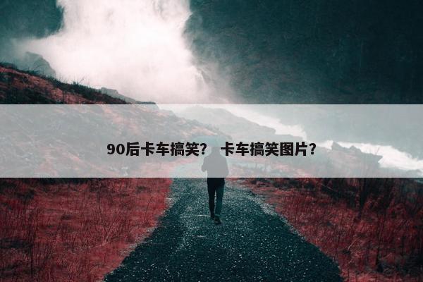 90后卡车搞笑？ 卡车搞笑图片？