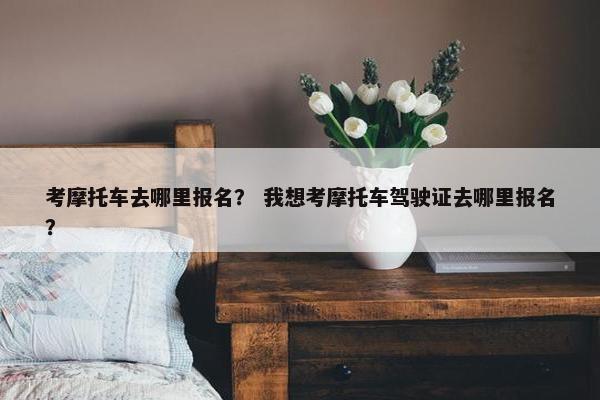 考摩托车去哪里报名？ 我想考摩托车驾驶证去哪里报名？