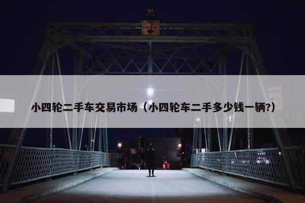 小四轮二手车交易市场（小四轮车二手多少钱一辆?）