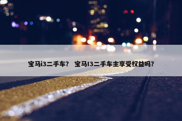 宝马i3二手车？ 宝马I3二手车主享受权益吗？