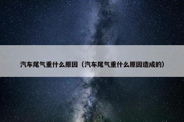 汽车尾气重什么原因（汽车尾气重什么原因造成的）