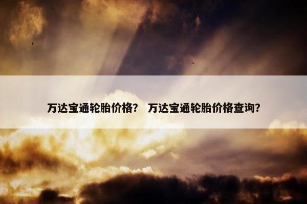 万达宝通轮胎价格？ 万达宝通轮胎价格查询？