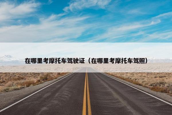 在哪里考摩托车驾驶证（在哪里考摩托车驾照）