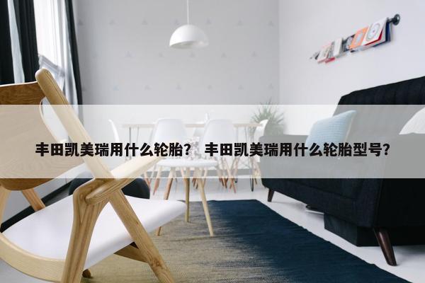 丰田凯美瑞用什么轮胎？ 丰田凯美瑞用什么轮胎型号？