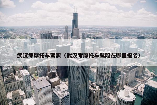 武汉考摩托车驾照（武汉考摩托车驾照在哪里报名）