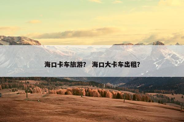 海口卡车旅游？ 海口大卡车出租？