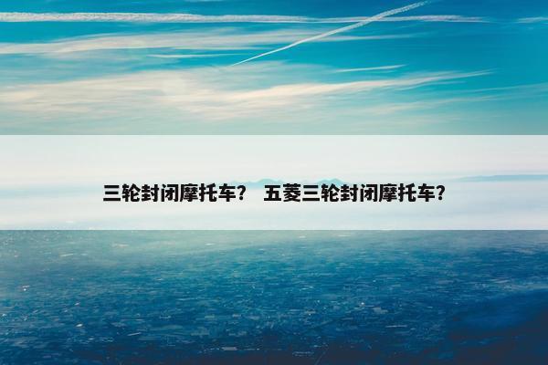 三轮封闭摩托车？ 五菱三轮封闭摩托车？