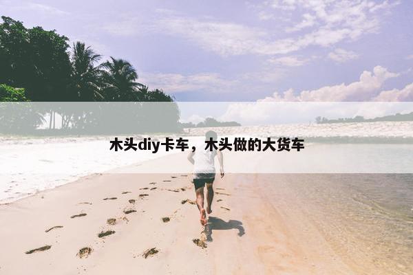 木头diy卡车，木头做的大货车
