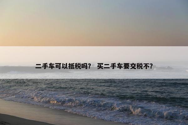 二手车可以抵税吗？ 买二手车要交税不？