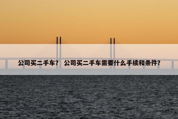 公司买二手车？ 公司买二手车需要什么手续和条件？