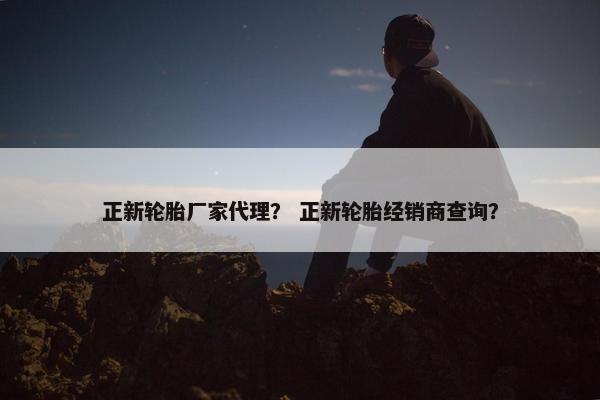 正新轮胎厂家代理？ 正新轮胎经销商查询？