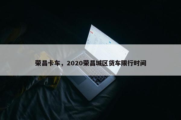 荣昌卡车，2020荣昌城区货车限行时间