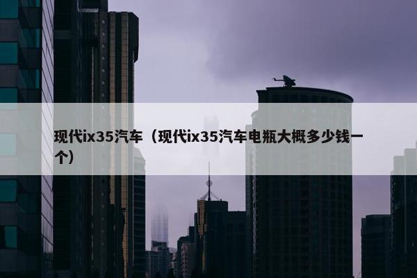 现代ix35汽车（现代ix35汽车电瓶大概多少钱一个）