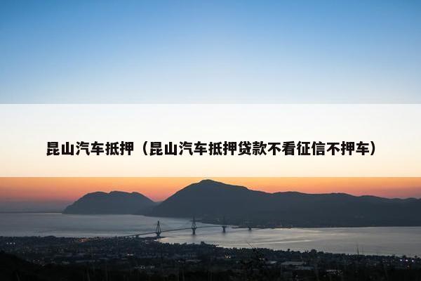 昆山汽车抵押（昆山汽车抵押贷款不看征信不押车）
