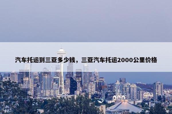 汽车托运到三亚多少钱，三亚汽车托运2000公里价格