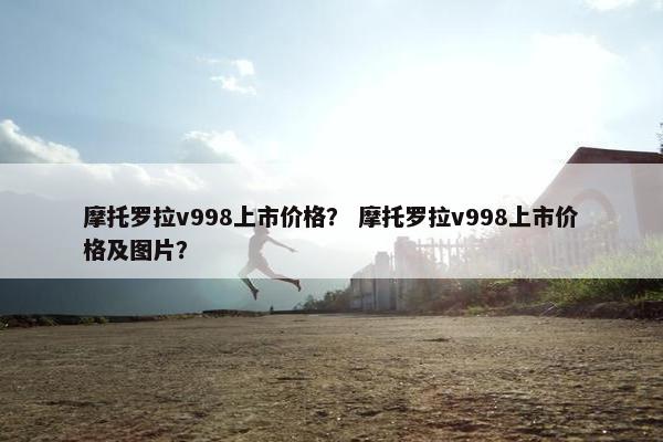摩托罗拉v998上市价格？ 摩托罗拉v998上市价格及图片？