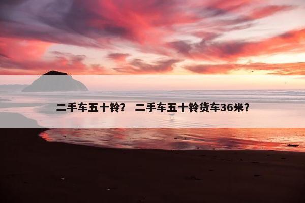 二手车五十铃？ 二手车五十铃货车36米？