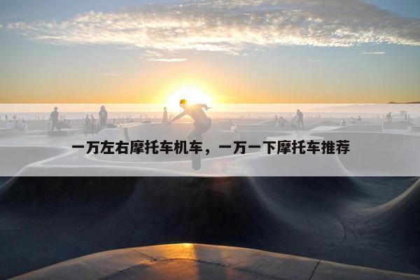 一万左右摩托车机车，一万一下摩托车推荐